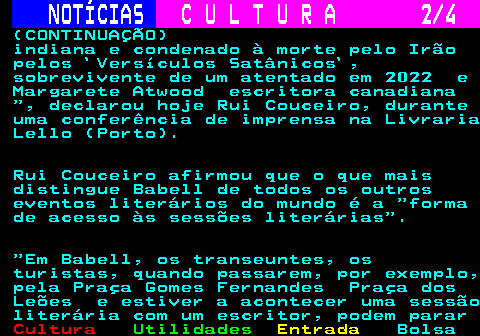 281.2. NOTÍCIAS. C U L T U R A 2 4. (CONTINUAÇÃO) indiana e condenado à morte pelo Irão pelos `Versículos Satânicos`, sobrevivente de um atentado em 2022 e Margarete Atwood escritora canadiana , declarou hoje Rui Couceiro, durante uma conferência de imprensa na Livraria Lello (Porto). Rui Couceiro afirmou que o que mais distingue Babell de todos os outros eventos literários do mundo é a forma de acesso às sessões literárias . Em Babell, os transeuntes, os turistas, quando passarem, por exemplo, pela Praça Gomes Fernandes Praça dos Leões e estiver a acontecer uma sessão literária com um escritor, podem parar.