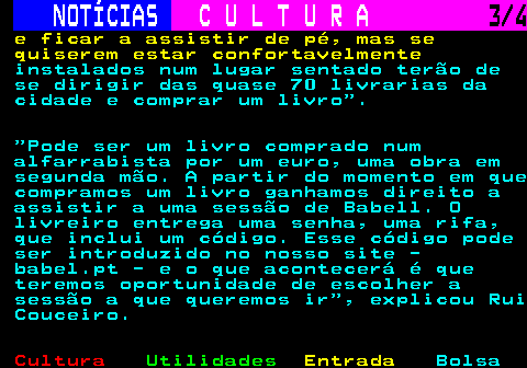 281.3. NOTÍCIAS. C U L T U R A. 3 4. e ficar a assistir de pé, mas se quiserem estar confortavelmente. instalados num lugar sentado terão de se dirigir das quase 70 livrarias da cidade e comprar um livro . Pode ser um livro comprado num alfarrabista por um euro, uma obra em segunda mão. A partir do momento em que compramos um livro ganhamos direito a assistir a uma sessão de Babell. O livreiro entrega uma senha, uma rifa, que inclui um código. Esse código pode ser introduzido no nosso site - babel.pt - e o que acontecerá é que teremos oportunidade de escolher a sessão a que queremos ir , explicou Rui Couceiro.