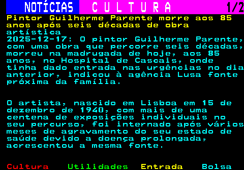 282.1. NOTÍCIAS. C U L T U R A. 1 2. Pintor Guilherme Parente morre aos 85 anos após seis décadas de obra. artística 2025-12-17: O pintor Guilherme Parente, com uma obra que percorre seis décadas, morreu na madrugada de hoje, aos 85 anos, no Hospital de Cascais, onde tinha dado entrada nas urgências no dia anterior, indicou à agência Lusa fonte próxima da família. O artista, nascido em Lisboa em 15 de dezembro de 1940, com mais de uma centena de exposições individuais no seu percurso, foi internado após vários meses de agravamento do seu estado de saúde devido a doença prolongada, acrescentou a mesma fonte.