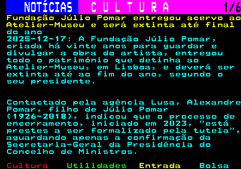 283.1. NOTÍCIAS. C U L T U R A. 1 6. Fundação Júlio Pomar entregou acervo ao Atelier-Museu e será extinta até final. do ano 2025-12-17: A Fundação Júlio Pomar, criada há vinte anos para guardar e divulgar a obra do artista, entregou todo o património que detinha ao Atelier-Museu, em Lisboa, e deverá ser extinta até ao fim do ano, segundo o seu presidente. Contactado pela agência Lusa, Alexandre Pomar, filho de Júlio Pomar (1926-2018), indicou que o processo de encerramento, iniciado em 2023, está prestes a ser formalizado pela tutela , aguardando apenas a confirmação da Secretaria-Geral da Presidência do Concelho de Ministros.