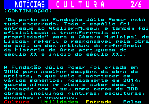 283.2. NOTÍCIAS. C U L T U R A 2 6. (CONTINUAÇÃO) Da parte da Fundação Júlio Pomar está tudo encerrado. Todo o espólio foi entregue ao Atelier-Museu, e também foi oficializada a transferência de propriedade para a Câmara Municipal de Lisboa, referiu o responsável pela obra do pai, um dos artistas de referência da História da Arte portuguesa do século XX e início do século XXI. A Fundação Júlio Pomar foi criada em 2004 para acolher doações da obra do artista, o que veio a acontecer em vários momentos, nomadamente em 2014, quando ainda em vida o autor doou à fundação com o seu nome cerca de 300 obras, incluindo pinturas, esculturas, desenhos e gravuras.