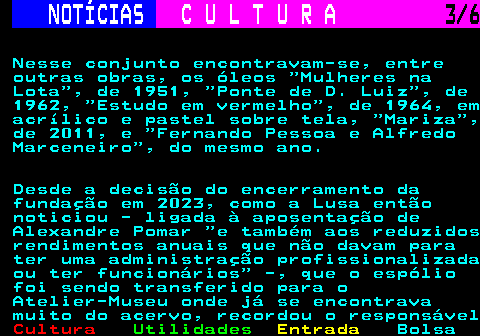 283.3. NOTÍCIAS. C U L T U R A. 3 6. Nesse conjunto encontravam-se, entre outras obras, os óleos Mulheres na Lota , de 1951, Ponte de D. Luiz , de 1962, Estudo em vermelho , de 1964, em acrílico e pastel sobre tela, Mariza , de 2011, e Fernando Pessoa e Alfredo Marceneiro , do mesmo ano. Desde a decisão do encerramento da fundação em 2023, como a Lusa então noticiou - ligada à aposentação de Alexandre Pomar e também aos reduzidos rendimentos anuais que não davam para ter uma administração profissionalizada ou ter funcionários -, que o espólio foi sendo transferido para o Atelier-Museu onde já se encontrava muito do acervo, recordou o responsável.