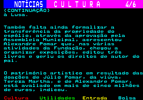 283.4. NOTÍCIAS. C U L T U R A 4 6. (CONTINUAÇÃO) à Lusa. Também falta ainda formalizar a transferência da propriedade do espólio, através da aprovação pela Assembleia Municipal, acrescentou Alexandre Pomar que, nas várias atividades da Fundação, chegou a organizar exposições, editou três livros e geriu os direitos de autor do pai. O património artístico em resultado das doações de Júlio Pomar, da viúva, Tereza Martha, e de Alexandre Pomar, está avaliado em mais de cinco milhões de euros, indicou.
