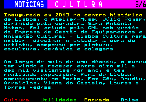 283.5. NOTÍCIAS. C U L T U R A. 5 6. Inaugurado em 2013 no centro histórico. de Lisboa, o Atelier-Museu Júlio Pomar, dirigido pela curadora Sara Antónia Matos, foi criado pela CML sob gestão da Empresa de Gestão de Equipamentos e Animação Cultural - Lisboa Cultura para exibir, divulgar e estudar a obra do artista, composta por pintura, escultura, cerâmica e colagens. Ao longo de mais de uma década, o museu tem vindo a receber entre oito mil a dez mil visitantes por ano, e tem realizado exposições fora de Lisboa, nomeadamente no Porto, Foz Côa, Anadia, Arraiolos, Viana do Castelo, Loures e Torres Vedras.