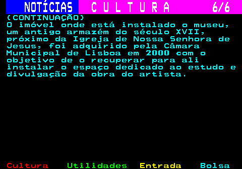 283.6. NOTÍCIAS. C U L T U R A 6 6. (CONTINUAÇÃO) O imóvel onde está instalado o museu, um antigo armazém do século XVII, próximo da Igreja de Nossa Senhora de Jesus, foi adquirido pela Câmara Municipal de Lisboa em 2000 com o objetivo de o recuperar para ali instalar o espaço dedicado ao estudo e divulgação da obra do artista.