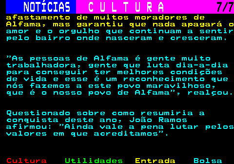 283.7. NOTÍCIAS. C U L T U R A. 7 7. afastamento de muitos moradores de Alfama, mas garantiu que nada apagará o. amor e o orgulho que continuam a sentir pelo bairro onde nasceram e cresceram. As pessoas de Alfama é gente muito trabalhadora, gente que luta dia-a-dia para conseguir ter melhores condições de vida e esse é um reconhecimento que nós fazemos a este povo maravilhoso, que é o nosso povo de Alfama , realçou. Questionado sobre como resumiria a conquista deste ano, João Ramos afirmou: Ainda vale a pena lutar pelos valores em que acreditamos .