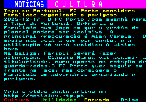 284.1. NOTÍCIAS. C U L T U R A. Taça de Portugal. FC Porto considera Famalicão organizado e perigoso. 2025-12-17: O FC Porto joga amanhã para a Taça de Portugal. Defronta o Famalicão num jogo em que a gestão do plantel poderá ser decisiva. A principal preocupação é Alan Varela. O médio não está a cem por cento, e a utilização só será decidida à última hora. Na baliza, Farioli deverá fazer alterações. Cláudio Ramos vai assumir a titularidade, numa aposta na rotação de guarda-redes.O FC Porto quer seguir em frente na Taça, mas considera o Famalicão um adversário organizado e perigoso. Veja o vídeo deste artigo em http: noticias.rtp.pt.