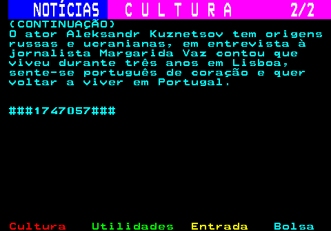 285.2. NOTÍCIAS. C U L T U R A 2 2. (CONTINUAÇÃO) O ator Aleksandr Kuznetsov tem origens russas e ucranianas, em entrevista à jornalista Margarida Vaz contou que viveu durante três anos em Lisboa, sente-se português de coração e quer voltar a viver em Portugal. ###1747057###.