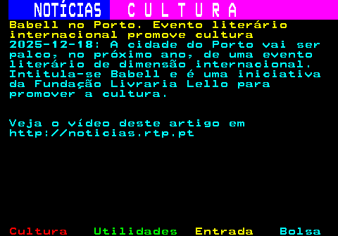 286.1. NOTÍCIAS. C U L T U R A. Babell no Porto. Evento literário internacional promove cultura. 2025-12-18: A cidade do Porto vai ser palco, no próximo ano, de uma evento literário de dimensão internacional. Intitula-se Babell e é uma iniciativa da Fundação Livraria Lello para promover a cultura. Veja o vídeo deste artigo em http: noticias.rtp.pt.