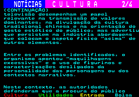 286.2. NOTÍCIAS. C U L T U R A 2 4. (CONTINUAÇÃO) televisão desempenham um papel relevante na transmissão de valores dominantes, na divulgação da cultura tradicional chinesa e na orientação do gosto estético do público, mas advertiu que persistem na indústria abordagens que colocam o aspeto físico acima de outros elementos. Entre os problemas identificados, o organismo apontou maquilhagens excessivas e o uso de figurinos e caracterizações desligados da personalidade das personagens ou dos contextos narrativos. Neste contexto, as autoridades defenderam que a procura do público.