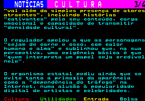 286.3. NOTÍCIAS. C U L T U R A. 3 4. vai além da simples presença de atores atraentes , incluindo histórias. cativantes pelo seu conteúdo, carga emocional e capacidade de transmitir densidade cultural . O regulador apelou a que as personagens sejam de carne e osso, com calor humano e alma e sublinhou que, na sua perspetiva, uma exigência básica é que quem interpreta um papel seja credível nele . O organismo estatal pediu ainda que se evite tanto a primazia da aparência como a dependência do tráfego na Internet, numa alusão à popularidade digital de artistas e celebridades.