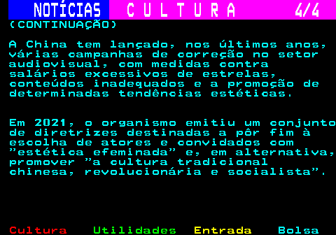 286.4. NOTÍCIAS. C U L T U R A 4 4. (CONTINUAÇÃO) A China tem lançado, nos últimos anos, várias campanhas de correção no setor audiovisual, com medidas contra salários excessivos de estrelas, conteúdos inadequados e a promoção de determinadas tendências estéticas. Em 2021, o organismo emitiu um conjunto de diretrizes destinadas a pôr fim à escolha de atores e convidados com estética efeminada e, em alternativa, promover a cultura tradicional chinesa, revolucionária e socialista .