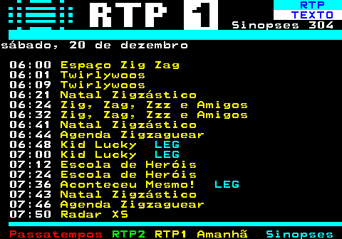 301.1. RTP. TEXTO. Sinopses 304sábado, 20 de dezembro 06:00. Espaço Zig Zag. 06:01. Twirlywoos. 06:09. Twirlywoos. 06:21. Natal Zigzástico. 06:24. Zig, Zag, Zzz e Amigos. 06:32. Zig, Zag, Zzz e Amigos. 06:41. Natal Zigzástico. 06:44. Agenda Zigzaguear. 06:48. Kid Lucky. LEG. 07:00. Kid Lucky. LEG. 07:12. Escola de Heróis. 07:24. Escola de Heróis. 07:36. Aconteceu Mesmo!. LEG. 07:43. Natal Zigzástico. 07:46. Agenda Zigzaguear. 07:50. Radar XS.