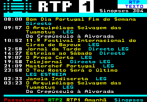 301.2. RTP. TEXTO. Sinopses 304 08:00. Bom Dia Portugal Fim de Semana. Directo. 09:57. O Arquipélago Selvagem das Tuamotus. LEG. Do Crepúsculo à Alvorada 10:52. 11.º Festival Internacional do Circo de Bayeux. LEG. 12:58. Jornal da Tarde. Directo LEG. 14:27. Estrelas ao Sábado. Directo. 19:07. O Preço Certo. LEG. 19:58. Telejornal. Directo LEG. 21:09. Masterchef Portugal. LEG. 23:58. O Teu Rosto Será o Último. LEG ESTREIA. 02:33. Janela Indiscreta. LEG. 03:23. O Arquipélago Selvagem das Tuamotus. LEG. Do Crepúsculo à Alvorada.