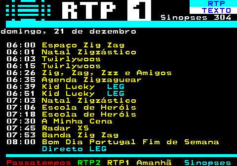 302.1. RTP. TEXTO. Sinopses 304domingo, 21 de dezembro 06:00. Espaço Zig Zag. 06:01. Natal Zigzástico. 06:03. Twirlywoos. 06:15. Twirlywoos. 06:26. Zig, Zag, Zzz e Amigos. 06:35. Agenda Zigzaguear. 06:39. Kid Lucky. LEG. 06:51. Kid Lucky. LEG. 07:03. Natal Zigzástico. 07:06. Escola de Heróis. 07:18. Escola de Heróis. 07:30. A Minha Cena. 07:45. Radar XS. 07:53. Banda Zig Zag. 08:00. Bom Dia Portugal Fim de Semana. Directo LEG.