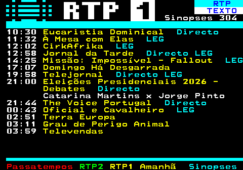 302.2. RTP. TEXTO. Sinopses 304 10:30. Eucaristia Dominical. Directo. 11:32. À Mesa com Elas. LEG. 12:02. CirkAfrika. LEG. 12:58. Jornal da Tarde. Directo LEG. 14:25. Missão: Impossível - Fallout. LEG. 17:07. Domingo Há Desgarrada. 19:58. Telejornal. Directo LEG. 21:00. Eleições Presidenciais 2026 - Debates. Directo. Catarina Martins x Jorge Pinto 21:44. The Voice Portugal. Directo. 00:43. Oficial e Cavalheiro. LEG. 02:51. Terra Europa. 03:11. Grau de Perigo Animal. 03:59. Televendas.