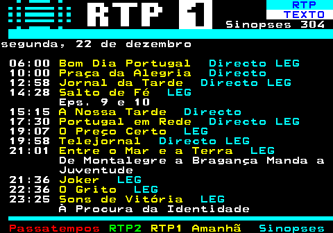 303.1. RTP. TEXTO. Sinopses 304segunda, 22 de dezembro 06:00. Bom Dia Portugal. Directo LEG. 10:00. Praça da Alegria. Directo. 12:58. Jornal da Tarde. Directo LEG. 14:28. Salto de Fé. LEG. Eps. 9 e 10 15:15. A Nossa Tarde. Directo. 17:30. Portugal em Rede. Directo LEG. 19:07. O Preço Certo. LEG. 19:58. Telejornal. Directo LEG. 21:01. Entre o Mar e a Terra. LEG. De Montalegre a Bragança Manda a Juventude 21:36. Joker. LEG. 22:36. O Grito. LEG. 23:25. Sons de Vitória. LEG. À Procura da Identidade.