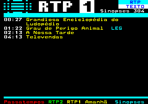 303.2. RTP. TEXTO. Sinopses 304 00:27. Grandiosa Enciclopédia do Ludopédio. 01:22. Grau de Perigo Animal. LEG. 02:13. A Nossa Tarde. 04:13. Televendas.