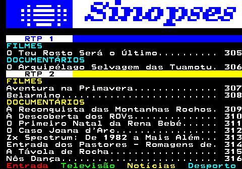 304.1. RTP 1. FILMES. O Teu Rosto Será o Último. 305. DOCUMENTÁRIOS. O Arquipélago Selvagem das Tuamotu. 306. RTP 2. FILMES. Aventura na Primavera. 307 Belarmino. 308. DOCUMENTÁRIOS. À Reconquista das Montanhas Rochos. 309 À Descoberta dos ROVs. 310 O Primeiro Natal da Rena Bebé. 311 O Caso Joana d Arc. 312 Zx Spectrum: De 1982 a Mais Além. 313 Entrada dos Pastores - Romagens de. 314 A Távola de Rocha. 315 Nôs Dança. 316.