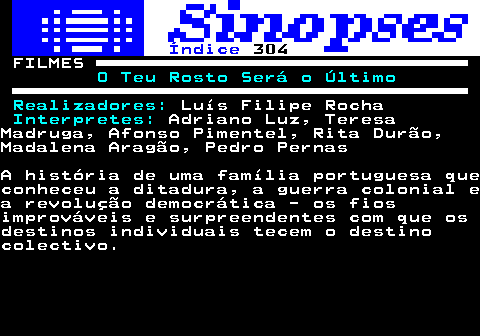 305.1. Índice. 304. FILMES. O Teu Rosto Será o Último Realizadores:. Luís Filipe Rocha. Interpretes:. Adriano Luz, TeresaMadruga, Afonso Pimentel, Rita Durão,Madalena Aragão, Pedro PernasA história de uma família portuguesa queconheceu a ditadura, a guerra colonial ea revolução democrática - os fiosimprováveis e surpreendentes com que osdestinos individuais tecem o destinocolectivo.