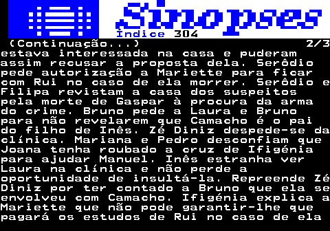 305.2. Índice. 304. (Continuação. ) 2 3estava interessada na casa e puderamassim recusar a proposta dela. Serôdiopede autorização a Mariette para ficarcom Rui no caso de ela morrer. Serôdio eFilipa revistam a casa dos suspeitospela morte de Gaspar à procura da armado crime. Bruno pede a Laura e Brunopara não revelarem que Camacho é o paido filho de Inês. Zé Diniz despede-se daclínica. Mariana e Pedro desconfiam queJoana tenha roubado a cruz de Ifigéniapara ajudar Manuel. Inês estranha verLaura na clínica e não perde aoportunidade de insultá-la. Repreende ZéDiniz por ter contado a Bruno que ela seenvolveu com Camacho. Ifigénia explica aMariette que não pode garantir-lhe quepagará os estudos de Rui no caso de ela.