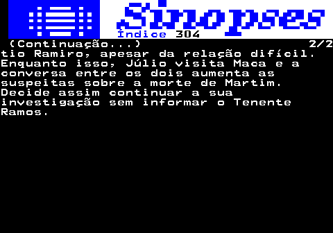 307.2. Índice. 304. (Continuação. ) 2 2tio Ramiro, apesar da relação difícil.Enquanto isso, Júlio visita Maca e aconversa entre os dois aumenta assuspeitas sobre a morte de Martim.Decide assim continuar a suainvestigação sem informar o TenenteRamos.