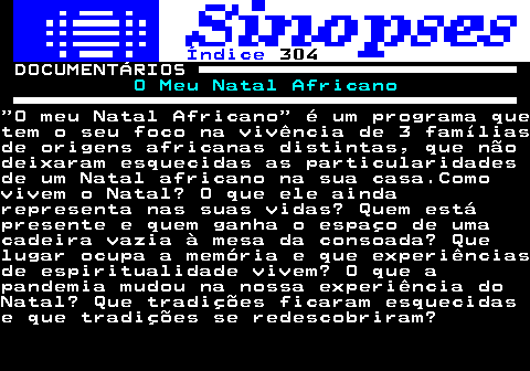 308.1. Índice. 304. DOCUMENTÁRIOS. O Meu Natal Africano. O meu Natal Africano é um programa quetem o seu foco na vivência de 3 famíliasde origens africanas distintas, que nãodeixaram esquecidas as particularidadesde um Natal africano na sua casa.Comovivem o Natal? O que ele aindarepresenta nas suas vidas? Quem estápresente e quem ganha o espaço de umacadeira vazia à mesa da consoada? Quelugar ocupa a memória e que experiênciasde espiritualidade vivem? O que apandemia mudou na nossa experiência doNatal? Que tradições ficaram esquecidase que tradições se redescobriram?.