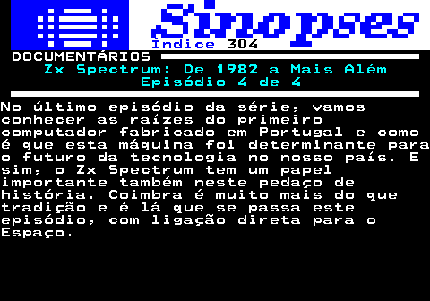 309.1. Índice. 304. DOCUMENTÁRIOS. Zx Spectrum: De 1982 a Mais Além Episódio 4 de 4.No último episódio da série, vamosconhecer as raízes do primeirocomputador fabricado em Portugal e comoé que esta máquina foi determinante parao futuro da tecnologia no nosso país. Esim, o Zx Spectrum tem um papelimportante também neste pedaço dehistória. Coimbra é muito mais do quetradição e é lá que se passa esteepisódio, com ligação direta para oEspaço.