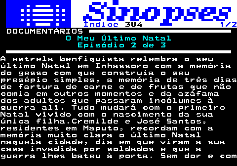 315.1. Índice. 304. 1 2. DOCUMENTÁRIOS. O Meu Último Natal Episódio 2 de 3.A estrela benfiquista relembra o seuúltimo Natal em Inhassoro com a memóriado gesso com que construía o seupresépio simples, a memória de três diasde fartura de carne e de frutas que nãocomia em outros momentos e da azáfamados adultos que passaram incólumes àguerra ali. Tudo mudará com o primeiroNatal vivido com o nascimento da suaúnica filha.Cremilde e José Santos,residentes em Maputo, recordam com amemória muito clara o último Natalnaquela cidade, dia em que viram a suacasa invadida por soldados e que aguerra lhes bateu à porta. Sem dor e com.