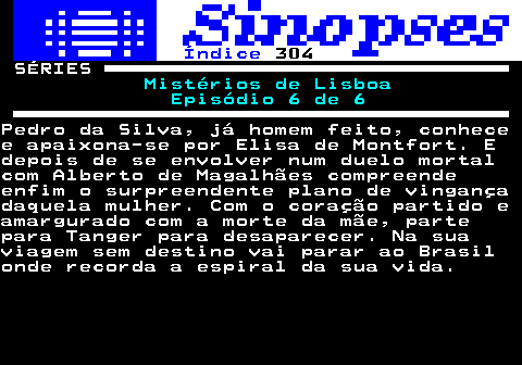 316.1. Índice. 304. SÉRIES. Mistérios de Lisboa Episódio 6 de 6.Pedro da Silva, já homem feito, conhecee apaixona-se por Elisa de Montfort. Edepois de se envolver num duelo mortalcom Alberto de Magalhães compreendeenfim o surpreendente plano de vingançadaquela mulher. Com o coração partido eamargurado com a morte da mãe, partepara Tanger para desaparecer. Na suaviagem sem destino vai parar ao Brasilonde recorda a espiral da sua vida.