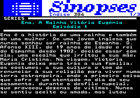 317.1. Índice. 304. 1 3. SÉRIES. Ena, A Rainha Vitória Eugénia Episódio 1.Ena é a história de uma rainha e tambémde uma mulher. De uma jovem inglesa quenunca sonhou ser rainha de Espanha. D.Afonso XIII, de 19 anos de idade e reide Espanha desde 1902, decide casar comela, uma escolha que irritou a sua mãe,María Cristina. Na viagem, VictoriaEugenia deixa para trás a sua família,os costumes, a sua cultura e tem derenunciar à sua religião para viver numaterra estrangeira, onde a primeira coisaque sofre é um atentado no dia do seucasamento, durante o desfile nupcial,que provocou dezenas de vítimas. Nuncase sentiu aceite ou amada, mas lutou.