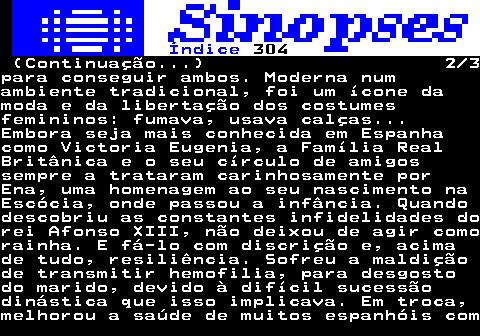 317.2. Índice. 304. (Continuação. ) 2 3para conseguir ambos. Moderna numambiente tradicional, foi um ícone damoda e da libertação dos costumesfemininos: fumava, usava calças. Embora seja mais conhecida em Espanhacomo Victoria Eugenia, a Família RealBritânica e o seu círculo de amigossempre a trataram carinhosamente porEna, uma homenagem ao seu nascimento naEscócia, onde passou a infância. Quandodescobriu as constantes infidelidades dorei Afonso XIII, não deixou de agir comorainha. E fá-lo com discrição e, acimade tudo, resiliência. Sofreu a maldiçãode transmitir hemofilia, para desgostodo marido, devido à difícil sucessãodinástica que isso implicava. Em troca,melhorou a saúde de muitos espanhóis com.