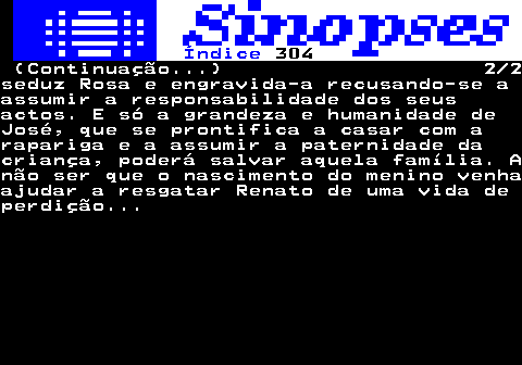 318.2. Índice. 304. (Continuação. ) 2 2seduz Rosa e engravida-a recusando-se aassumir a responsabilidade dos seusactos. E só a grandeza e humanidade deJosé, que se prontifica a casar com arapariga e a assumir a paternidade dacriança, poderá salvar aquela família. Anão ser que o nascimento do menino venhaajudar a resgatar Renato de uma vida deperdição.