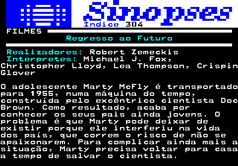 323.1. Índice. 304. FILMES. Regresso ao Futuro Realizadores:. Robert Zemeckis. Interpretes:. Michael J. Fox,Christopher Lloyd, Lea Thompson, CrispinGloverO adolescente Marty McFly é transportadopara 1955, numa máquina do tempo,construída pelo excêntrico cientista DocBrown. Como resultado, acaba porconhecer os seus pais ainda jovens. Oproblema é que Marty pode deixar deexistir porque ele interferiu na vidados país, que correm o risco de não seapaixonarem. Para complicar ainda mais asituação, Marty precisa voltar para casaa tempo de salvar o cientista.