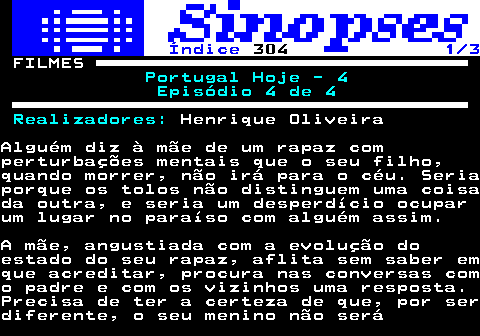 325.1. Índice. 304. 1 3. FILMES. Portugal Hoje - 4 Episódio 4 de 4 Realizadores:. Henrique OliveiraAlguém diz à mãe de um rapaz comperturbações mentais que o seu filho,quando morrer, não irá para o céu. Seriaporque os tolos não distinguem uma coisada outra, e seria um desperdício ocuparum lugar no paraíso com alguém assim.A mãe, angustiada com a evolução doestado do seu rapaz, aflita sem saber emque acreditar, procura nas conversas como padre e com os vizinhos uma resposta.Precisa de ter a certeza de que, por serdiferente, o seu menino não será.