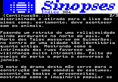 325.2. Índice. 304. (Continuação. ) 2 3discriminado e atirado para o lixo dasalmas como, certamente, deve acontecercom os animais.Fazendo um retrato de uma religiosidadeainda perdurante no norte do país, AMorte dos Tolos passa-se em Guimarães,no centro de uma cidade tão identitáriaquanto antiga. Mostrando como ointrincado das ruas favorece umavizinhança muito intrometida, feita deespias de porta a porta e conversas àjanela.O mote do drama desta mãe serve para aconstrução de uma comédia de costumes,assente em boatos e preconceitos,mostrando como o imaginário popular se.
