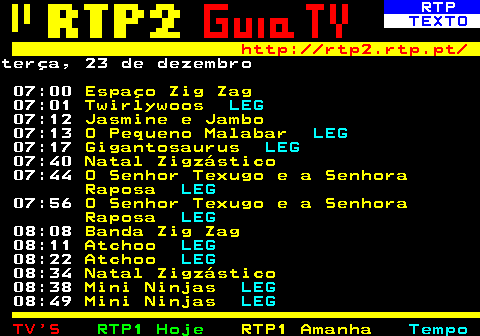 335.1. RTP. TEXTO. http: rtp2.rtp.pt. terça, 23 de dezembro 07:00. Espaço Zig Zag. 07:01. Twirlywoos. LEG. 07:12. Jasmine e Jambo. 07:13. O Pequeno Malabar. LEG. 07:17. Gigantosaurus. LEG. 07:40. Natal Zigzástico. 07:44. O Senhor Texugo e a Senhora Raposa. LEG. 07:56. O Senhor Texugo e a Senhora Raposa. LEG. 08:08. Banda Zig Zag. 08:11. Atchoo. LEG. 08:22. Atchoo. LEG. 08:34. Natal Zigzástico. 08:38. Mini Ninjas. LEG. 08:49. Mini Ninjas. LEG.