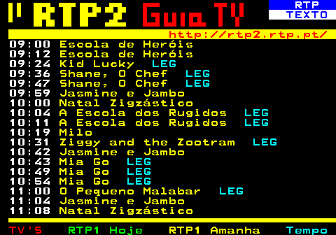 335.2. RTP. TEXTO. http: rtp2.rtp.pt. 09:00. Escola de Heróis. 09:12. Escola de Heróis. 09:24. Kid Lucky. LEG. 09:36. Shane, O Chef. LEG. 09:47. Shane, O Chef. LEG. 09:59. Jasmine e Jambo. 10:00. Natal Zigzástico. 10:04. A Escola dos Rugidos. LEG. 10:11. A Escola dos Rugidos. LEG. 10:19. Milo. 10:31. Ziggy and the Zootram. LEG. 10:42. Jasmine e Jambo. 10:43. Mia Go. LEG. 10:49. Mia Go. LEG. 10:54. Mia Go. LEG. 11:00. O Pequeno Malabar. LEG. 11:04. Jasmine e Jambo. 11:08. Natal Zigzástico.