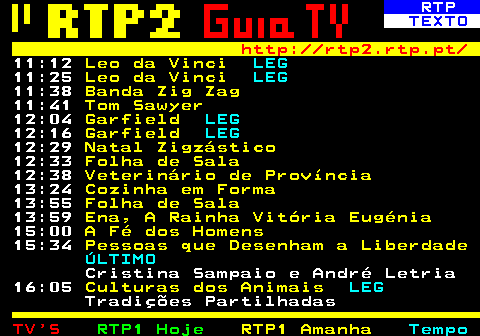 335.3. RTP. TEXTO. http: rtp2.rtp.pt. 11:12. Leo da Vinci. LEG. 11:25. Leo da Vinci. LEG. 11:38. Banda Zig Zag. 11:41. Tom Sawyer. 12:04. Garfield. LEG. 12:16. Garfield. LEG. 12:29. Natal Zigzástico. 12:33. Folha de Sala. 12:38. Veterinário de Província. 13:24. Cozinha em Forma. 13:55. Folha de Sala. 13:59. Ena, A Rainha Vitória Eugénia. 15:00. A Fé dos Homens. 15:34. Pessoas que Desenham a Liberdade. ÚLTIMO. Cristina Sampaio e André Letria 16:05. Culturas dos Animais. LEG. Tradições Partilhadas.