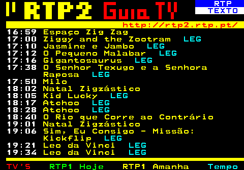 335.4. RTP. TEXTO. http: rtp2.rtp.pt. 16:59. Espaço Zig Zag. 17:00. Ziggy and the Zootram. LEG. 17:10. Jasmine e Jambo. LEG. 17:12. O Pequeno Malabar. LEG. 17:16. Gigantosaurus. LEG. 17:38. O Senhor Texugo e a Senhora Raposa. LEG. 17:50. Milo. 18:02. Natal Zigzástico. 18:05. Kid Lucky. LEG. 18:17. Atchoo. LEG. 18:28. Atchoo. LEG. 18:40. O Rio que Corre ao Contrário. 19:01. Natal Zigzástico. 19:06. Sim, Eu Consigo - Missão: Kickflip. LEG. 19:21. Leo da Vinci. LEG. 19:34. Leo da Vinci. LEG.
