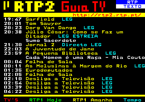335.5. RTP. TEXTO. http: rtp2.rtp.pt. 19:47. Garfield. LEG. 20:01. Tom Sawyer. 20:23. Dorg Van Dango. LEG. 20:38. Júlio César: Como se Faz um Ditador. LEG ESTREIA. Sumo Sacerdote 21:30. Jornal 2. Directo LEG. 22:03. A Juventude de Jane. 23:59. A Pequena Biblioteca. LEG. Cada Homem é uma Raça - Mia Couto 00:04. Folha de Sala. 00:11. As Melusinas à Margem do Rio. LEG. 01:35. Eurodeputados. 02:05. Folha de Sala. 02:10. Desliga a Televisão. LEG. 02:54. Desliga a Televisão. LEG. 03:39. Desliga a Televisão. LEG. 04:22. Desliga a Televisão. LEG.