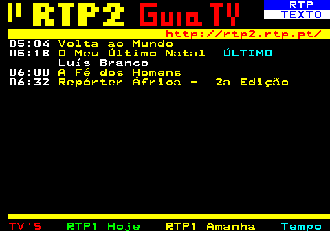 335.6. RTP. TEXTO. http: rtp2.rtp.pt. 05:04. Volta ao Mundo. 05:18. O Meu Último Natal. ÚLTIMO. Luís Branco 06:00. A Fé dos Homens. 06:32. Repórter África - 2a Edição.