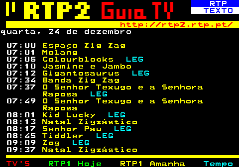 336.1. RTP. TEXTO. http: rtp2.rtp.pt. quarta, 24 de dezembro 07:00. Espaço Zig Zag. 07:01. Molang. 07:05. Colourblocks. LEG. 07:10. Jasmine e Jambo. 07:12. Gigantosaurus. LEG. 07:34. Banda Zig Zag. 07:37. O Senhor Texugo e a Senhora Raposa. LEG. 07:49. O Senhor Texugo e a Senhora Raposa. 08:01. Kid Lucky. LEG. 08:13. Natal Zigzástico. 08:17. Senhor Pau. LEG. 08:45. Tiddler. LEG. 09:09. Zog. LEG. 09:37. Natal Zigzástico.