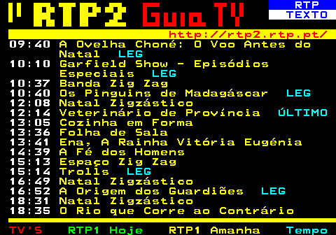 336.2. RTP. TEXTO. http: rtp2.rtp.pt. 09:40. A Ovelha Choné: O Voo Antes do Natal. LEG. 10:10. Garfield Show - Episódios Especiais. LEG. 10:37. Banda Zig Zag. 10:40. Os Pinguins de Madagáscar. LEG. 12:08. Natal Zigzástico. 12:14. Veterinário de Província. ÚLTIMO. 13:05. Cozinha em Forma. 13:36. Folha de Sala. 13:41. Ena, A Rainha Vitória Eugénia. 14:39. A Fé dos Homens. 15:13. Espaço Zig Zag. 15:14. Trolls. LEG. 16:49. Natal Zigzástico. 16:52. A Origem dos Guardiões. LEG. 18:31. Natal Zigzástico. 18:35. O Rio que Corre ao Contrário.