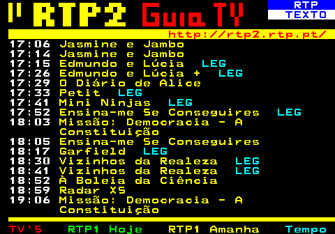 336.4. RTP. TEXTO. http: rtp2.rtp.pt. 17:06. Jasmine e Jambo. 17:14. Jasmine e Jambo. 17:15. Edmundo e Lúcia. LEG. 17:26. Edmundo e Lúcia +. LEG. 17:29. O Diário de Alice. 17:33. Petit. LEG. 17:41. Mini Ninjas. LEG. 17:52. Ensina-me Se Conseguires. LEG. 18:03. Missão: Democracia - A Constituição. 18:05. Ensina-me Se Conseguires. 18:17. Garfield. LEG. 18:30. Vizinhos da Realeza. LEG. 18:41. Vizinhos da Realeza. LEG. 18:52. À Boleia da Ciência. 18:59. Radar XS. 19:06. Missão: Democracia - A Constituição.