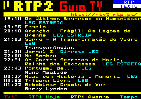 336.5. RTP. TEXTO. http: rtp2.rtp.pt. 19:10. Os Últimos Segredos da Humanidade. LEG ESTREIA. 19:55. Ensaio. 20:10. Atenção - Frágil: As Lagoas de Brenne. LEG ESTREIA. 21:03. Sopro - A Transformação do Vidro. LEG. Transparências 21:30. Jornal 2. Directo LEG. 22:00. Na Sombra. 22:51. As Cartas Secretas de Maria, Rainha dos Escoceses. LEG ESTREIA. 23:43. Portugal de. LEG. Nuno Maulide 00:27. Ruas com História e Memória. LEG. 00:53. Tribuna Livre. LEG. 01:22. Rebobinar Depois de Ver. Barry Lyndon.