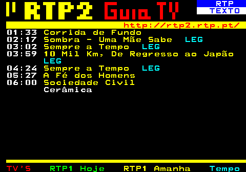 336.6. RTP. TEXTO. http: rtp2.rtp.pt. 01:33. Corrida de Fundo. 02:17. Sombra - Uma Mãe Sabe. LEG. 03:02. Sempre a Tempo. LEG. 03:59. 10 Mil Km, De Regresso ao Japão. LEG. 04:24. Sempre a Tempo. LEG. 05:27. A Fé dos Homens. 06:00. Sociedade Civil. Cerâmica.