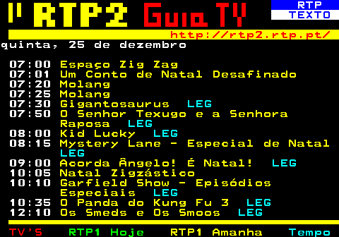 337.1. RTP. TEXTO. http: rtp2.rtp.pt. quinta, 25 de dezembro 07:00. Espaço Zig Zag. 07:01. Um Conto de Natal Desafinado. 07:20. Molang. 07:25. Molang. 07:30. Gigantosaurus. LEG. 07:50. O Senhor Texugo e a Senhora Raposa. LEG. 08:00. Kid Lucky. LEG. 08:15. Mystery Lane - Especial de Natal. LEG. 09:00. Acorda Ângelo! É Natal!. LEG. 10:05. Natal Zigzástico. 10:10. Garfield Show - Episódios Especiais. LEG. 10:35. O Panda do Kung Fu 3. LEG. 12:10. Os Smeds e Os Smoos. LEG.