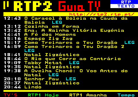 337.2. RTP. TEXTO. http: rtp2.rtp.pt. 12:40. O Caracol à Boleia na Cauda da Baleia. LEG. 13:05. Cozinha em Forma. 13:30. Ena, A Rainha Vitória Eugénia. 14:30. A Fé dos Homens. 15:00. Como Treinares o Teu Dragão. LEG. 16:40. Como Treinares o Teu Dragão 2. LEG. 18:20. Natal Zigzástico. 18:25. O Rio que Corre ao Contrário. 18:50. Tabby Mctat. LEG. 19:20. Natal Zigzástico. 19:25. A Ovelha Choné: O Voo Antes do Natal. LEG. 19:55. Senhor Pau. LEG. 20:25. Natal Zigzástico. 20:30. Lindo. 22:00. Folha de Sala.