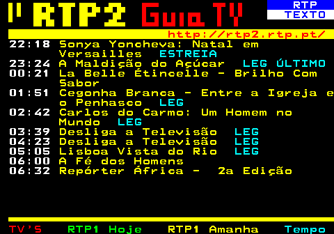 337.3. RTP. TEXTO. http: rtp2.rtp.pt. 22:05. Sonya Yoncheva: Natal em Versailles. ESTREIA. 23:10. A Maldição do Açúcar. LEG ÚLTIMO. 00:05. La Belle Étincelle - Brilho Com Sabor. 01:35. Folha de Sala. 01:40. Cegonha Branca - Entre a Igreja e o Penhasco. LEG. 02:30. Carlos do Carmo: Um Homem no Mundo. LEG. 03:30. Desliga a Televisão. LEG. 04:15. Desliga a Televisão. LEG. 05:00. Folha de Sala. 05:05. Lisboa Vista do Rio. LEG. 06:00. A Fé dos Homens. 06:32. Repórter África - 2a Edição.